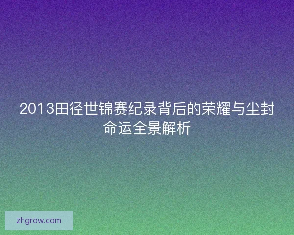 2013田径世锦赛纪录背后的荣耀与尘封命运全景解析