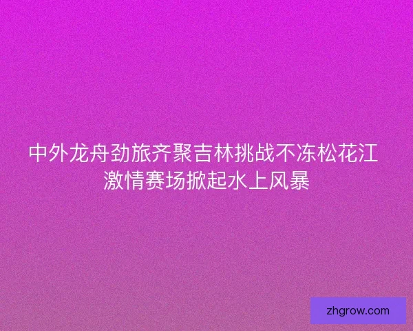 中外龙舟劲旅齐聚吉林挑战不冻松花江 激情赛场掀起水上风暴
