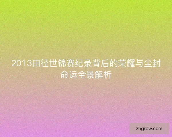 2013田径世锦赛纪录背后的荣耀与尘封命运全景解析